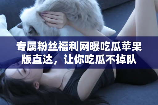 专属粉丝福利网曝吃瓜苹果版直达，让你吃瓜不掉队