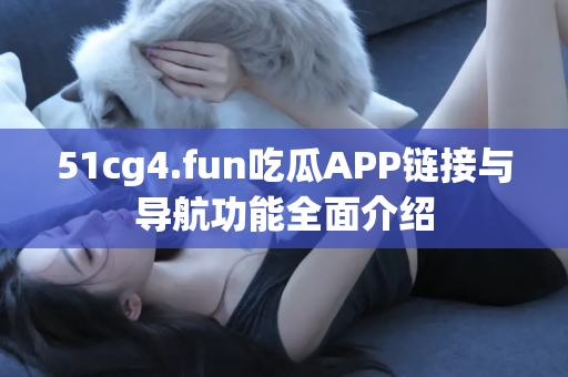 51cg4.fun吃瓜APP链接与导航功能全面介绍