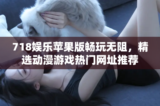718娱乐苹果版畅玩无阻，精选动漫游戏热门网址推荐