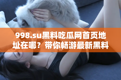 998.su黑料吃瓜网首页地址在哪？带你畅游最新黑料世界