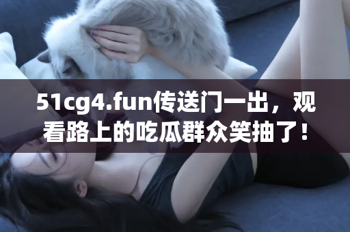 51cg4.fun传送门一出，观看路上的吃瓜群众笑抽了！
