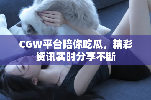 CGW平台陪你吃瓜，精彩资讯实时分享不断