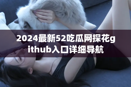 2024最新52吃瓜网探花github入口详细导航