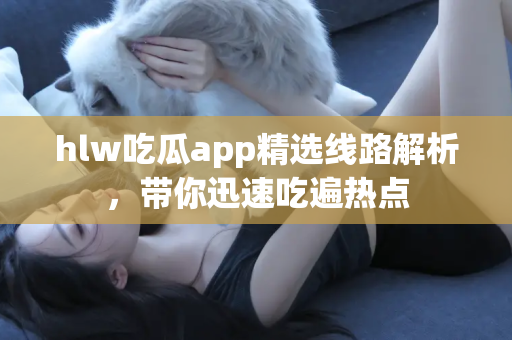 hlw吃瓜app精选线路解析，带你迅速吃遍热点