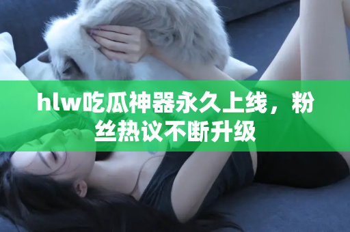 hlw吃瓜神器永久上线，粉丝热议不断升级