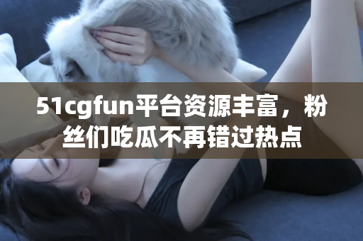 51cgfun平台资源丰富，粉丝们吃瓜不再错过热点