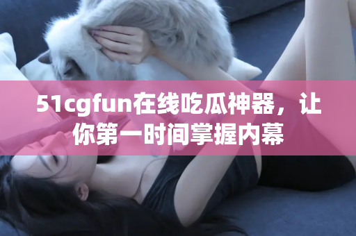 51cgfun在线吃瓜神器，让你第一时间掌握内幕