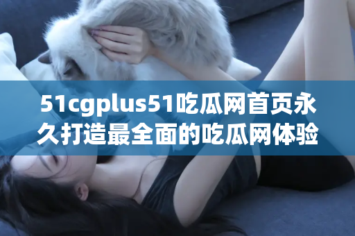 51cgplus51吃瓜网首页永久打造最全面的吃瓜网体验