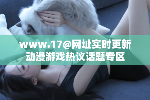 www.17@网址实时更新动漫游戏热议话题专区