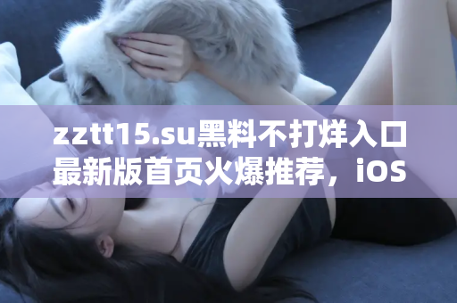 zztt15.su黑料不打烊入口最新版首页火爆推荐，iOS用户专享入口