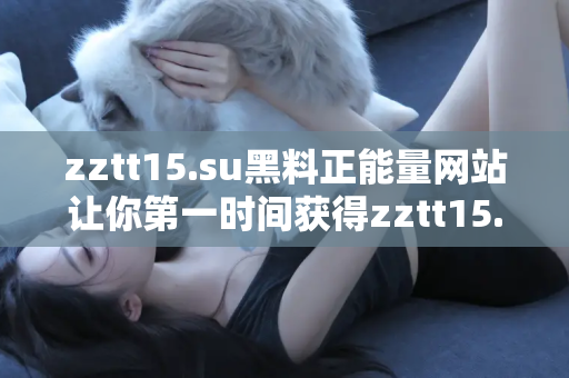 zztt15.su黑料正能量网站让你第一时间获得zztt15.su黑料正能量双重精彩