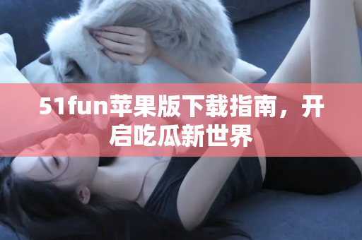 51fun苹果版下载指南，开启吃瓜新世界