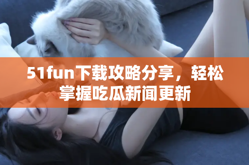 51fun下载攻略分享，轻松掌握吃瓜新闻更新