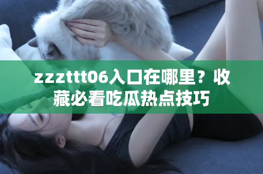 zzzttt06入口在哪里？收藏必看吃瓜热点技巧
