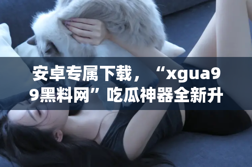 安卓专属下载，“xgua99黑料网”吃瓜神器全新升级