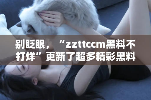 别眨眼，“zzttccm黑料不打烊”更新了超多精彩黑料哦！