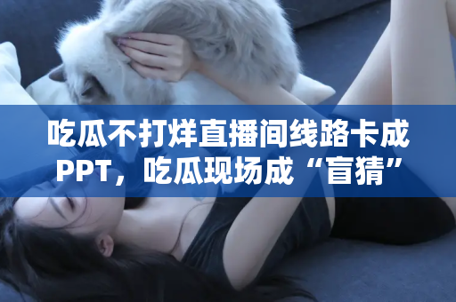 吃瓜不打烊直播间线路卡成PPT，吃瓜现场成“盲猜”
