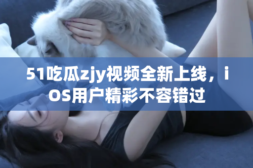 51吃瓜zjy视频全新上线，iOS用户精彩不容错过