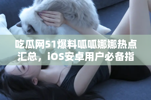 吃瓜网51爆料呱呱娜娜热点汇总，iOS安卓用户必备指南