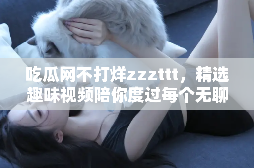吃瓜网不打烊zzzttt，精选趣味视频陪你度过每个无聊时刻