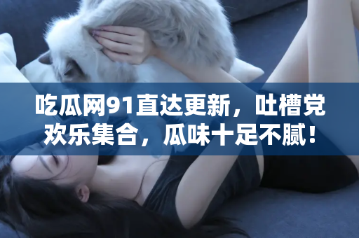 吃瓜网91直达更新，吐槽党欢乐集合，瓜味十足不腻！