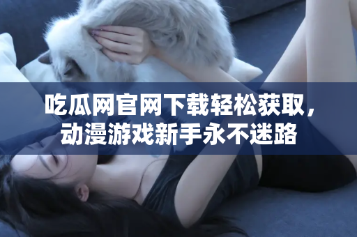 吃瓜网官网下载轻松获取，动漫游戏新手永不迷路