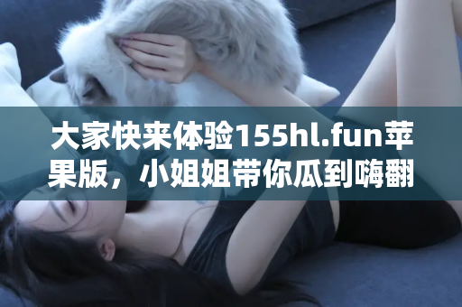 大家快来体验155hl.fun苹果版，小姐姐带你瓜到嗨翻天！
