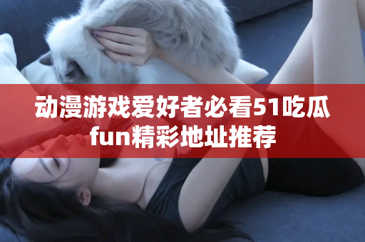 动漫游戏爱好者必看51吃瓜fun精彩地址推荐