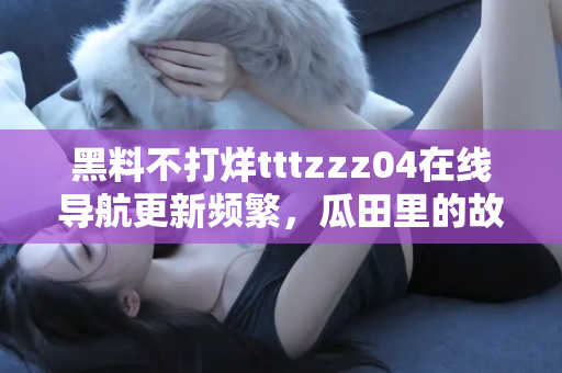 黑料不打烊tttzzz04在线导航更新频繁，瓜田里的故事没完没了
