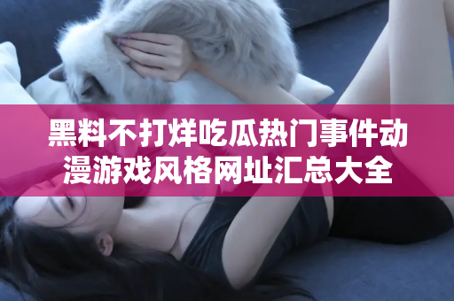 黑料不打烊吃瓜热门事件动漫游戏风格网址汇总大全